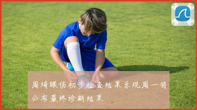 周琦眼伤初步检查结果乐观周一将公布最终诊断结果