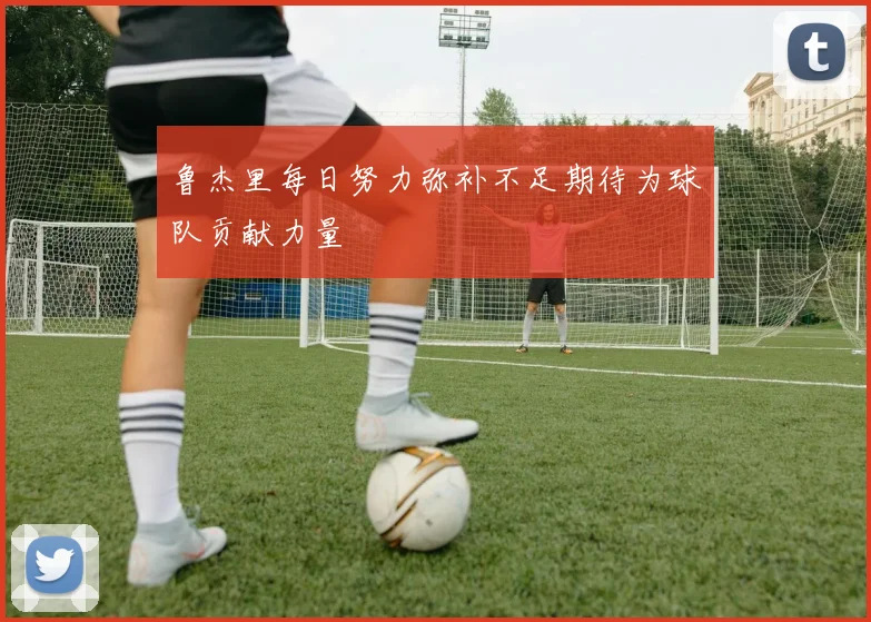 鲁杰里每日努力弥补不足期待为球队贡献力量