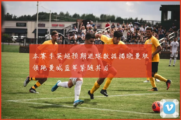 本赛季英超预期进球数据揭晓曼联领跑曼城蓝军紧随其后
