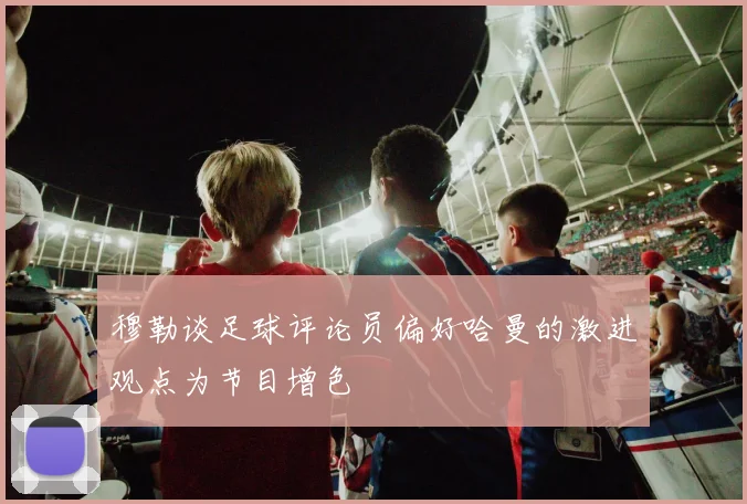 穆勒谈足球评论员偏好哈曼的激进观点为节目增色