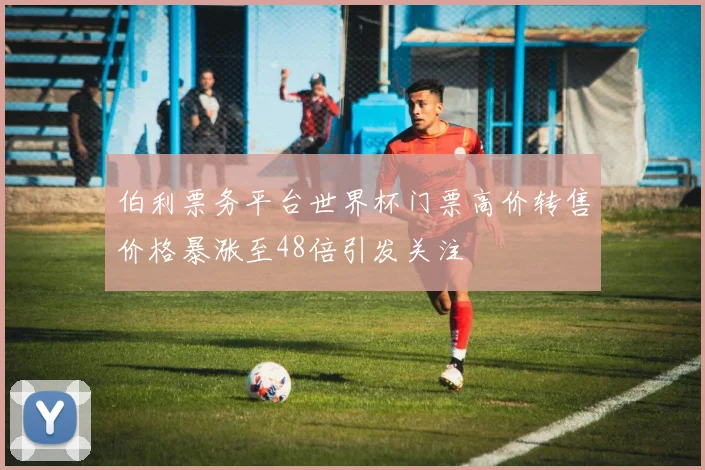 伯利票务平台世界杯门票高价转售价格暴涨至48倍引发关注