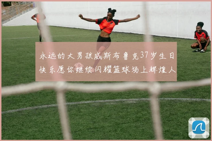永远的大男孩威斯布鲁克37岁生日快乐愿你继续闪耀篮球场上辉煌人生