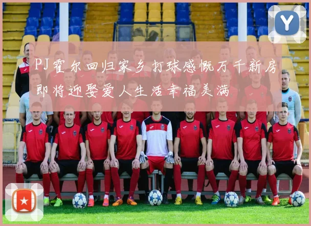 PJ霍尔回归家乡打球感慨万千新房即将迎娶爱人生活幸福美满