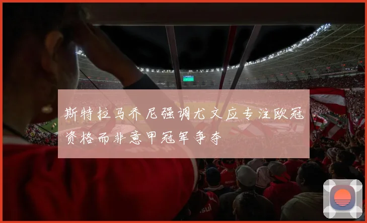 斯特拉马乔尼强调尤文应专注欧冠资格而非意甲冠军争夺