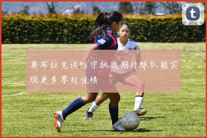 奥布拉克谈防守挑战期待球队能实现更多零封佳绩