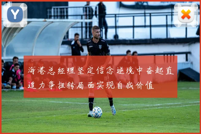 海港总经理坚定信念逆境中奋起直追力争扭转局面实现自我价值