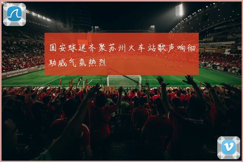 国安球迷齐聚苏州火车站歌声响彻助威气氛热烈