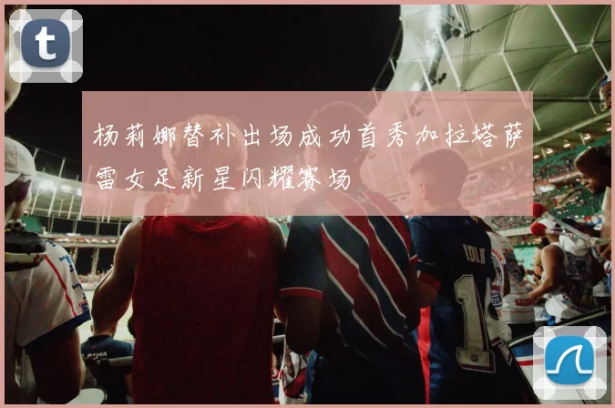 杨莉娜替补出场成功首秀加拉塔萨雷女足新星闪耀赛场