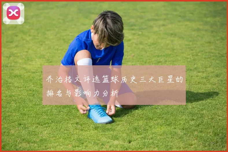 乔治格文评选篮球历史三大巨星的排名与影响力分析
