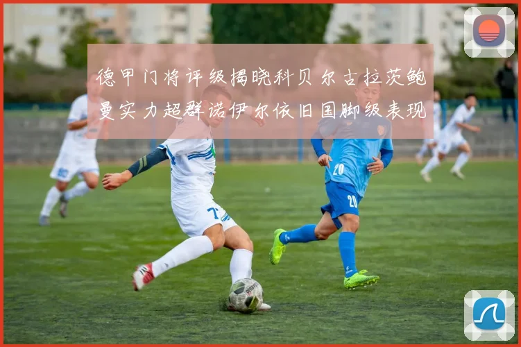 德甲门将评级揭晓科贝尔古拉茨鲍曼实力超群诺伊尔依旧国脚级表现引关注