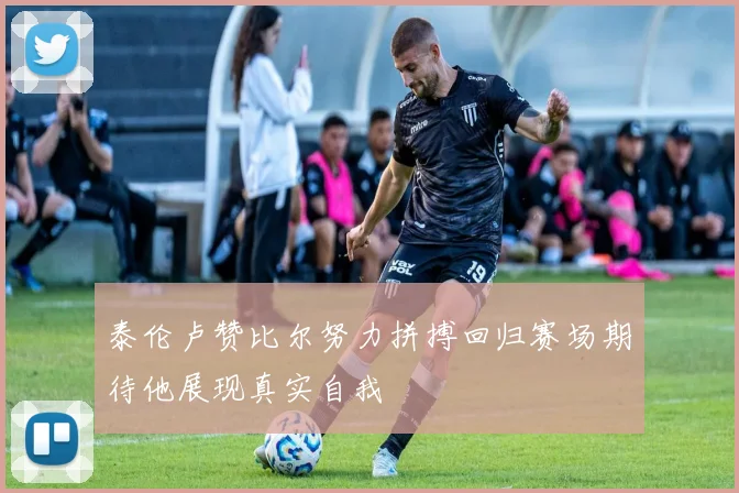 泰伦卢赞比尔努力拼搏回归赛场期待他展现真实自我