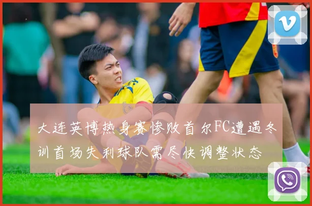 大连英博热身赛惨败首尔FC遭遇冬训首场失利球队需尽快调整状态