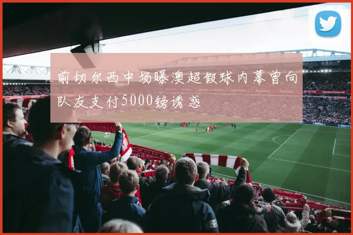 前切尔西中场曝澳超假球内幕曾向队友支付5000镑诱惑