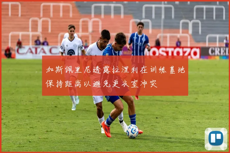 加斯佩里尼透露拉涅利在训练基地保持距离以避免更衣室冲突