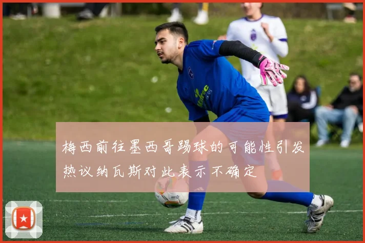 梅西前往墨西哥踢球的可能性引发热议纳瓦斯对此表示不确定