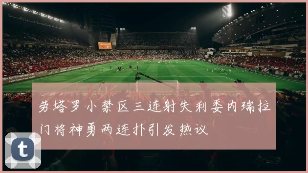 劳塔罗小禁区三连射失利委内瑞拉门将神勇两连扑引发热议