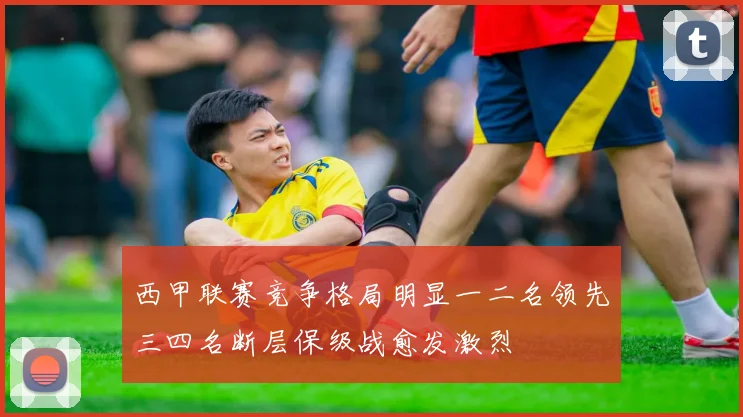 西甲联赛竞争格局明显一二名领先三四名断层保级战愈发激烈